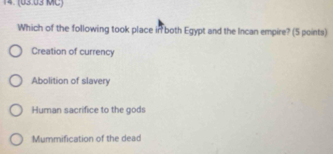 (03.03 MC)
Which of the following took place in both Egypt and the Incan empire? (5 points)
Creation of currency
Abolition of slavery
Human sacrifice to the gods
Mummification of the dead