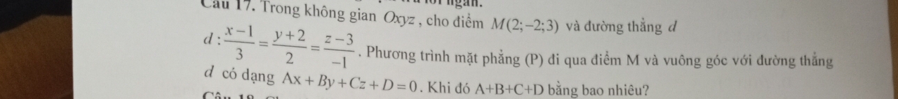 ngan. 
Cầu 17. Trong không gian Oxyz , cho điểm M(2;-2;3) và đường thẳng d 
d:  (x-1)/3 = (y+2)/2 = (z-3)/-1 . Phương trình mặt phẳng (P) đi qua điểm M và vuông góc với đường thẳng 
d có dạng 
C Ax+By+Cz+D=0. Khi đó A+B+C+D bằng bao nhiêu?