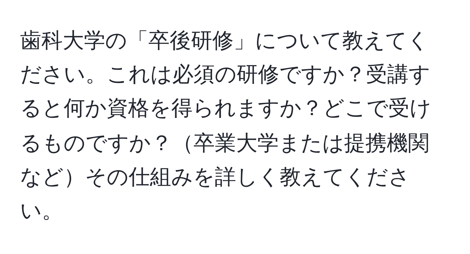 歯科大学の「卒後研修」について教えてください。これは必須の研修ですか？受講すると何か資格を得られますか？どこで受けるものですか？卒業大学または提携機関などその仕組みを詳しく教えてください。