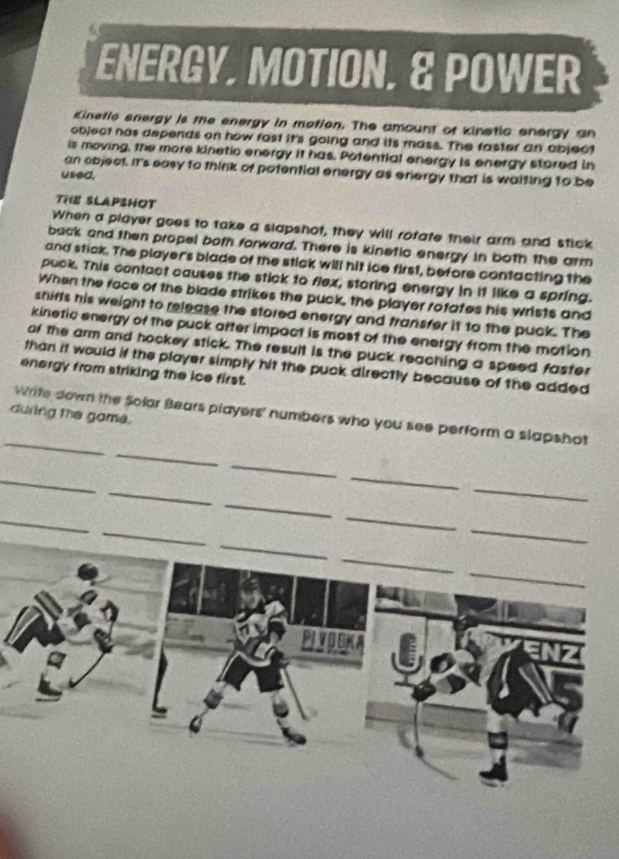 ENERGY, MOTION, & POWER 
Kineflc energy is the energy in motion. The amount of kinstic energy an 
object has depends on how fast it's going and its mass. The faster an object 
is moving, the more kinetic energy it has. Potential energy is energy stored in 
an object. It's easy to think of potential energy as energy that is waiting to be 
used. 
THE SLAPSHOT 
When a player goes to take a slapshot, they will rofate their arm and stick 
back and then propel both forward. There is kinetic energy in both the arm 
and stick. The player's blade of the stick will hit ice first, before contacting the 
puck. This contact causes the stick to flex, storing energy in it like a spring. 
When the face of the blade strikes the puck, the player rofates his wrists and 
shirts his weight to release the stored energy and transfer it to the puck. The 
kinetic energy of the puck after impact is most of the energy from the motion 
of the arm and hockey stick. The result is the puck reaching a speed faster 
than it would if the player simply hit the puck directly because of the added 
energy from striking the ice first. 
during the game. 
_ 
_ 
Write down the Solar Bears players' numbers who you see perform a slapshot 
_ 
_ 
_ 
_ 
_ 
_ 
_ 
_ 
_ 
_ 
_ 
_ 
_ 
PIVOOKA