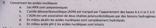 Concernant les acides nucléiques
a. Les ARN sont polyanioniques
b. L'acide désoxyribonucléique (ADN) est marqué par l'appariement des bases A à U et C à G
c. L'ADN est une association de deux chaînes polynucléotidiques par des liaisons hydrogènes
d. En milieu alcalin les acides nucléiques sont complètement hydrolysés
e. En milieu acide pH=1 les acides nucléiques sont intacts