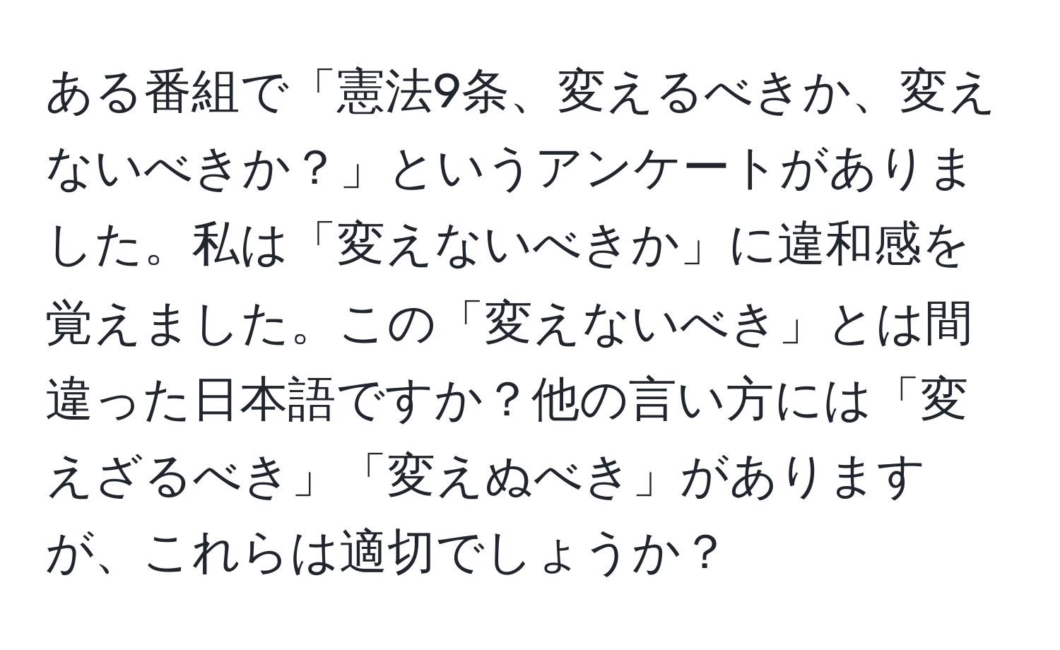 ある番組で「憲法9条、変えるべきか、変えないべきか？」というアンケートがありました。私は「変えないべきか」に違和感を覚えました。この「変えないべき」とは間違った日本語ですか？他の言い方には「変えざるべき」「変えぬべき」がありますが、これらは適切でしょうか？