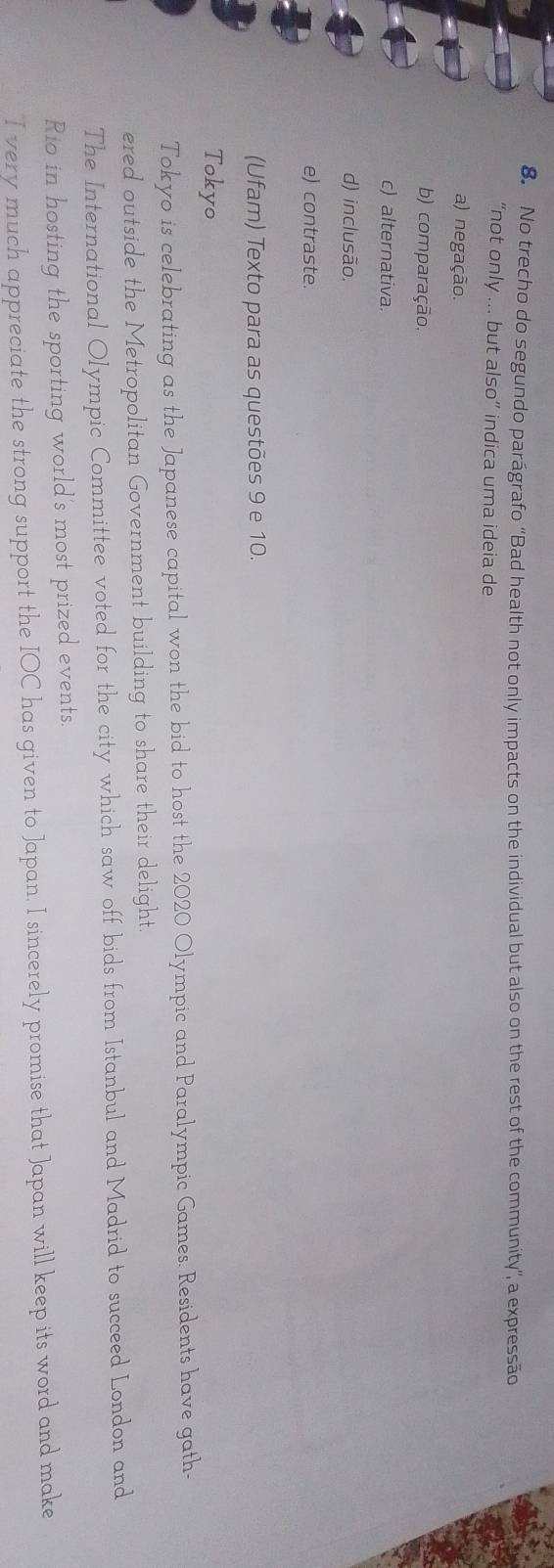 No trecho do segundo parágrafo “Bad health not only impacts on the individual but also on the rest of the community”, a expressão
“not only ... but also” indica uma ideia de
a) negação.
b) comparação,
c) alternativa.
d) inclusão.
e) contraste.
(Ufam) Texto para as questões 9 e 10.
Tokyo
Tokyo is celebrating as the Japanese capital won the bid to host the 2020 Olympic and Paralympic Games. Residents have gath-
ered outside the Metropolitan Government building to share their delight.
The International Olympic Committee voted for the city which saw off bids from Istanbul and Madrid to succeed London and
Rio in hosting the sporting world's most prized events.
I very much appreciate the strong support the IOC has given to Japan. I sincerely promise that Japan will keep its word and make