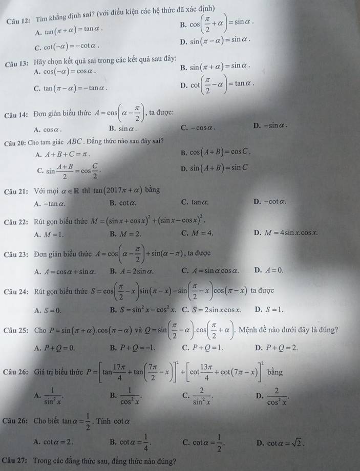 Tìm khẳng định sai? (với điều kiện các hệ thức đã xác định)
A. tan (π +alpha )=tan alpha .
B. cos ( π /2 +alpha )=sin alpha .
C. cot (-alpha )=-cot alpha .
D. sin (π -alpha )=sin alpha .
Câu 13: Hãy chọn kết quả sai trong các kết quả sau đây:
A. cos (-alpha )=cos alpha .
B. sin (π +alpha )=sin alpha .
C. tan (π -alpha )=-tan alpha .
D. cot ( π /2 -alpha )=tan alpha .
Câu 14: Đơn giản biểu thức A=cos (alpha - π /2 ) , ta được:
A. cos alpha . B. sin alpha . C. -cos alpha . D. -sin alpha .
Câu 20: Cho tam giác ABC . Đẳng thức nào sau đây sai?
A. A+B+C=π . B. cos (A+B)=cos C.
C. sin  (A+B)/2 =cos  C/2 .
D. sin (A+B)=sin C
Câu 21: Với mọi alpha ∈ R thì tan (2017π +alpha ) bar 2
A. -tan alpha . B. cota. C. tan α. D. -cot alpha .
Câu 22: Rút gọn biểu thức M=(sin x+cos x)^2+(sin x-cos x)^2.
A. M=1. B. M=2. C. M=4. D. M=4sin x.cos x.
Câu 23: Đơn gián biểu thức A=cos (alpha - π /2 )+sin (alpha -π ) , ta được
A. A=cos alpha +sin alpha . B. A=2sin alpha . C. A=sin alpha cos alpha . D. A=0.
Câu 24: Rút gọn biểu thức S=cos ( π /2 -x)sin (π -x)-sin ( π /2 -x)cos (π -x) ta được
A. S=0. B. S=sin^2x-cos^2x C. S=2sin xcos x. D. S=1.
Câu 25: Cho P=sin (π +alpha ).cos (π -alpha )viQ=sin ( π /2 -alpha ).cos ( π /2 +alpha ). Mệnh đề nào dưới đây là đúng?
A. P+Q=0. B. P+Q=-1. C. P+Q=1. D. P+Q=2.
Câu 26: Giá trị biểu thức P=[tan  17π /4 +tan ( 7π /2 -x)]^2+[cot  13π /4 +cot (7π -x)]^2 bằng
A.  1/sin^2x . B.  1/cos^2x . C.  2/sin^2x . D.  2/cos^2x .
Câu 26: Cho biết tan alpha = 1/2 . Tính cot α
A. cot alpha =2. B. cot alpha = 1/4 . C. cot alpha = 1/2 . D. cot alpha =sqrt(2).
Câu 27: Trong các đẳng thức sau, đẳng thức nào đúng?