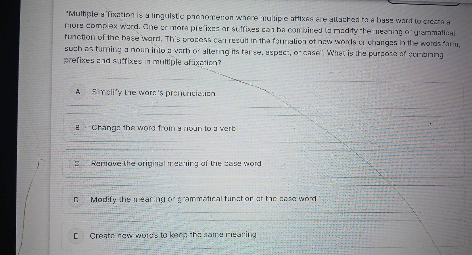 "Multiple affixation is a linguistic phenomenon where multiple affixes are attached to a base word to create a
more complex word. One or more prefixes or suffixes can be combined to modify the meaning or grammatical
function of the base word. This process can result in the formation of new words or changes in the words form,
such as turning a noun into a verb or altering its tense, aspect, or 1 case'' . What is the purpose of combining
prefixes and suffixes in multiple affixation?
A Simplify the word's pronunciation
B Change the word from a noun to a verb
C Remove the original meaning of the base word
D Modify the meaning or grammatical function of the base word
E Create new words to keep the same meaning