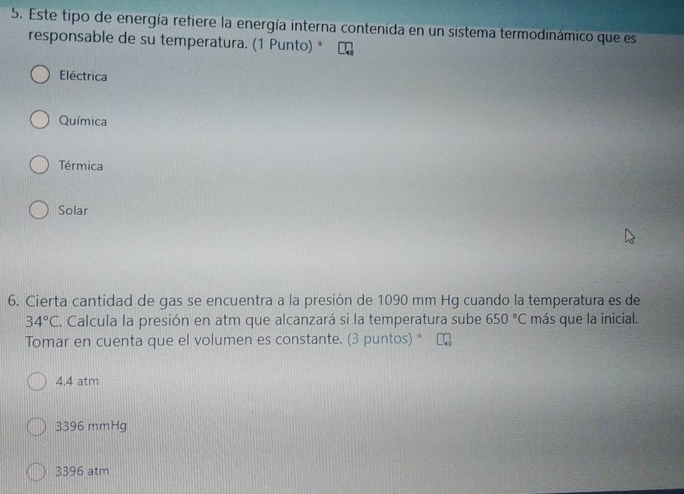 Este tipo de energía refiere la energía interna contenida en un sistema termodinámico que es
responsable de su temperatura. (1 Punto) *
Eléctrica
Química
Térmica
Solar
6. Cierta cantidad de gas se encuentra a la presión de 1090 mm Hg cuando la temperatura es de
34°C. Calcula la presión en atm que alcanzará si la temperatura sube 650°C más que la inicial.
Tomar en cuenta que el volumen es constante. (3 puntos) *
4.4 atm
3396 mmHg
3396 atm