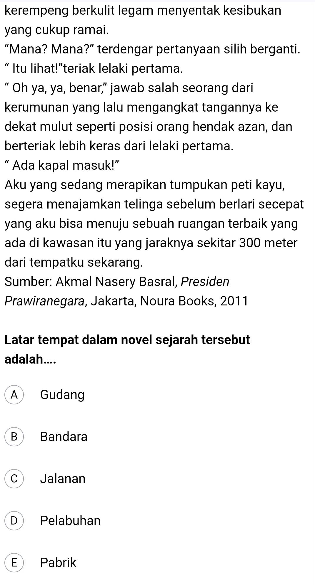 kerempeng berkulit legam menyentak kesibukan
yang cukup ramai.
“Mana? Mana?” terdengar pertanyaan silih berganti.
“ Itu lihat!”teriak lelaki pertama.
“ Oh ya, ya, benar,” jawab salah seorang dari
kerumunan yang lalu mengangkat tangannya ke
dekat mulut seperti posisi orang hendak azan, dan
berteriak lebih keras dari lelaki pertama.
“ Ada kapal masuk!”
Aku yang sedang merapikan tumpukan peti kayu,
segera menajamkan telinga sebelum berlari secepat
yang aku bisa menuju sebuah ruangan terbaik yang
ada di kawasan itu yang jaraknya sekitar 300 meter
dari tempatku sekarang.
Sumber: Akmal Nasery Basral, Presiden
Prawiranegara, Jakarta, Noura Books, 2011
Latar tempat dalam novel sejarah tersebut
adalah....
A Gudang
B Bandara
C Jalanan
D Pelabuhan
E Pabrik