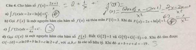 Cho hàm số f(x)= (2x+1)/x . 
a) ∈t f(x)dx=2x+ln |x|+C. 
b) Gọi F(x) là một nguyên hàm của hàm số f(x) và thỏa mãn F(1)=3. Khi đó F(x)=2x+ln |x|+1. 
c) ∈t f'(2x)dx= (-1)/4x +C. 
d) Gọi G(x) là một nguyên hàm của hàm số _ f(x). Biết G(2)=1 và G(5)+G(-5)=0 , Khi đó tìm được
G(-10)=aln 10+bln 5+cln 2+d , với a, b, c là các số hữu tỷ. Khi đó a+b+c+d=-19.