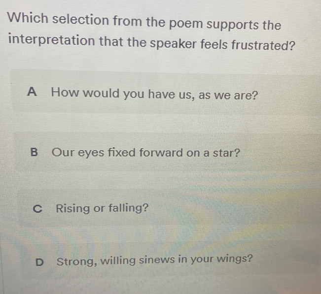 Which selection from the poem supports the
interpretation that the speaker feels frustrated?
A How would you have us, as we are?
B Our eyes fixed forward on a star?
C Rising or falling?
D Strong, willing sinews in your wings?