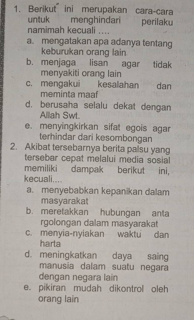 Berikut ini merupakan cara-cara
untuk menghindari perilaku
namimah kecuali ....
a. mengatakan apa adanya tentang
keburukan orang lain.
b. menjaga lisan agar tidak
menyakiti orang lain
c. mengakui kesalahan dan
meminta maaf
d. berusaha selalu dekat dengan
Allah Swt.
e. menyingkirkan sifat egois agar
terhindar dari kesombongan
2. Akibat tersebarnya berita palsu yang
tersebar cepat melalui media sosial
memiliki dampak berikut ini,
kecuali....
a. menyebabkan kepanikan dalam
masyarakat
b. meretakkan hubungan anta
rgolongan dalam masyarakat
c. menyia-nyiakan waktu dan
harta
d. meningkatkan daya saing
manusia dalam suatu negara
dengan negara lain
e. pikiran mudah dikontrol oleh
orang lain