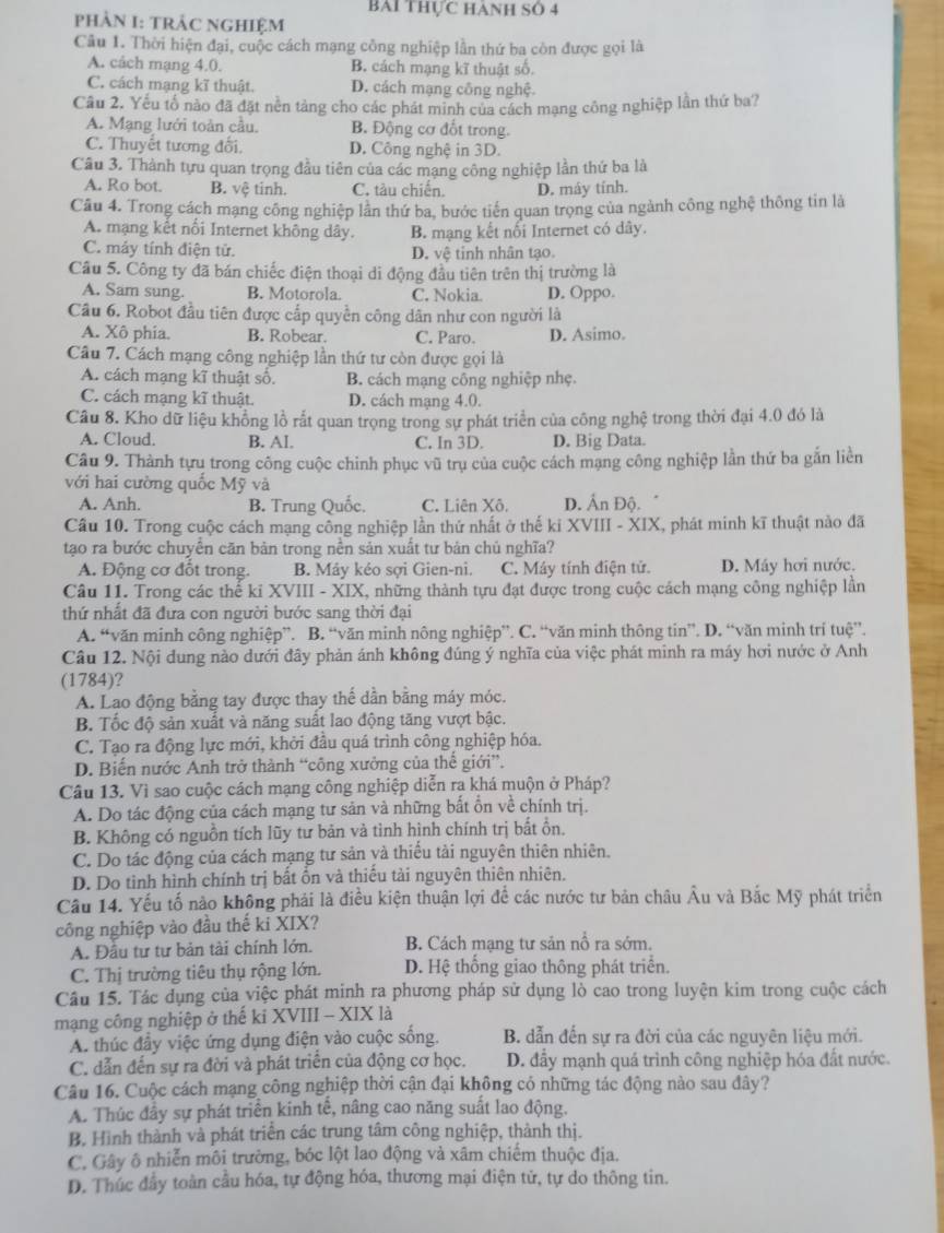 BAi Thực Hành Số 4
PHÀN I: TRÂC NGHIệM
Câu 1. Thời hiện đại, cuộc cách mạng công nghiệp lần thứ ba còn được gọi là
A. cách mạng 4.0. B. cách mạng kĩ thuật số.
C. cách mạng kĩ thuật. D. cách mạng công nghệ.
Câu 2. Yếu tổ nào đã đặt nền tảng cho các phát minh của cách mạng công nghiệp lần thứ ba?
A. Mạng lưới toàn cầu. B. Động cơ đốt trong.
C. Thuyết tương đổi. D. Công nghệ in 3D.
Câu 3. Thành tựu quan trọng đầu tiên của các mạng công nghiệp lần thứ ba là
A. Ro bot. B. vệ tinh. C. tàu chiến. D. máy tính.
Câu 4. Trong cách mạng công nghiệp lần thứ ba, bước tiến quan trọng của ngành công nghệ thông tin là
A. mạng kết nổi Internet không dây. B. mạng kết nổi Internet có dây.
C. máy tính điện tử. D. vệ tinh nhân tạo
Câu 5. Công ty đã bán chiếc điện thoại di động đầu tiên trên thị trường là
A. Sam sung. B. Motorola. C. Nokia. D. Oppo.
Câu 6. Robot đầu tiên được cấp quyền công dân như con người là
A. Xô phía. B. Robear. C. Paro. D. Asimo.
Câu 7. Cách mạng công nghiệp lần thứ tư còn được gọi là
A. cách mạng kĩ thuật số. B. cách mạng công nghiệp nhẹ.
C. cách mạng kĩ thuật. D. cách mạng 4.0.
Câu 8. Kho dữ liệu khổng lồ rắt quan trọng trong sự phát triển của công nghệ trong thời đại 4.0 đó là
A. Cloud. B. Al. C. In 3D. D. Big Data.
Câu 9. Thành tựu trong công cuộc chinh phục vũ trụ của cuộc cách mạng công nghiệp lần thứ ba gắn liền
với hai cường quốc Mỹ và
A. Anh. B. Trung Quốc. C. Liên Xô. D. Ấn Độ.
Câu 10. Trong cuộc cách mạng công nghiệp lần thứ nhất ở thế kỉ XVIII - XIX, phát minh kĩ thuật nào đã
tạo ra bước chuyển căn bản trong nền sản xuất tư bản chủ nghĩa?
A. Động cơ đốt trong. B. Máy kéo sợi Gien-ni. C. Máy tính điện tử. D. Máy hơi nước.
Câu 11. Trong các thể ki XVIII - XIX, những thành tựu đạt được trong cuộc cách mạng công nghiệp lần
thứ nhất đã đưa con người bước sang thời đại
A. “văn minh công nghiệp”. B. “văn minh nông nghiệp”. C. “văn minh thông tin”. D. “văn minh trí tuệ”.
Câu 12. Nội dung nào dưới đây phản ánh không đúng ý nghĩa của việc phát minh ra máy hơi nước ở Anh
(1784)?
A. Lao động bằng tay được thay thế dần bằng máy móc.
B. Tốc độ sản xuất và năng suất lao động tăng vượt bậc.
C. Tạo ra động lực mới, khởi đầu quá trình công nghiệp hóa.
D. Biến nước Anh trở thành “công xưởng của thế giới”.
Câu 13. Vì sao cuộc cách mạng công nghiệp diễn ra khá muộn ở Pháp?
A. Do tác động của cách mạng tư sản và những bất ổn về chính trị.
B. Không có nguồn tích lũy tư bản và tình hình chính trị bất ồn.
C. Do tác động của cách mạng tư sản yà thiếu tài nguyên thiên nhiên.
D. Do tinh hình chính trị bất ổn và thiếu tài nguyên thiên nhiên.
Cầu 14. Yếu tố nào không phái là điều kiện thuận lợi để các nước tư bản châu Âu và Bắc Mỹ phát triển
công nghiệp vào đầu thế ki XIX?
A. Đầu tư tư bản tài chính lớn. B. Cách mạng tư sản nổ ra sớm.
C. Thị trường tiêu thụ rộng lớn. D. Hệ thống giao thông phát triển.
Câu 15. Tác dụng của việc phát minh ra phương pháp sử dụng lò cao trong luyện kim trong cuộc cách
mạng công nghiệp ở thế ki XVIII - XIX là
A. thúc đầy việc ứng dụng điện vào cuộc sống. B. dẫn đến sự ra đời của các nguyên liệu mới.
C. dẫn đến sự ra đời và phát triển của động cơ học. D. đầy mạnh quá trình công nghiệp hóa đất nước.
Câu 16. Cuộc cách mạng công nghiệp thời cận đại không có những tác động nào sau đây?
A. Thúc đầy sự phát triển kinh tế, nâng cao năng suất lao động.
B. Hình thành và phát triển các trung tâm công nghiệp, thành thị.
C. Gây ô nhiễn môi trường, bóc lột lao động và xâm chiếm thuộc địa.
D. Thúc đầy toàn cầu hóa, tự động hóa, thương mại điện tử, tự do thông tin.