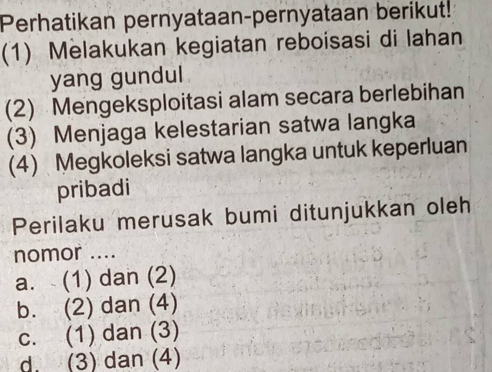 Perhatikan pernyataan-pernyataan berikut!
(1) Melakukan kegiatan reboisasi di Iahan
yang gundul
(2) Mengeksploitasi alam secara berlebihan
(3) Menjaga kelestarian satwa langka
(4) Megkoleksi satwa langka untuk keperluan
pribadi
Perilaku merusak bumi ditunjukkan oleh
nomor ....
a. (1) dan (2)
b. (2) dan (4)
c. (1) dan (3)
d. (3) dan (4)