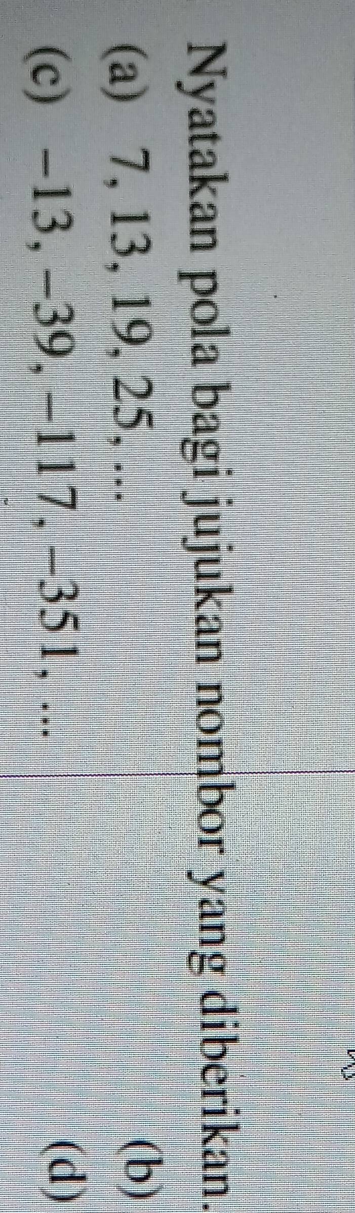 Nyatakan pola bagi jujukan nombor yang diberikan. 
(a) 7, 13, 19, 25, ... 
(b) 
(c) -13, -39, -117, -351, ... 
(d)