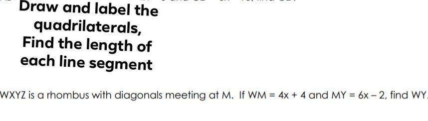 Draw and label the 
quadrilaterals, 
Find the length of 
each line segment
WXYZ is a rhombus with diagonals meeting at M. If WM=4x+4 and MY=6x-2 , find WY