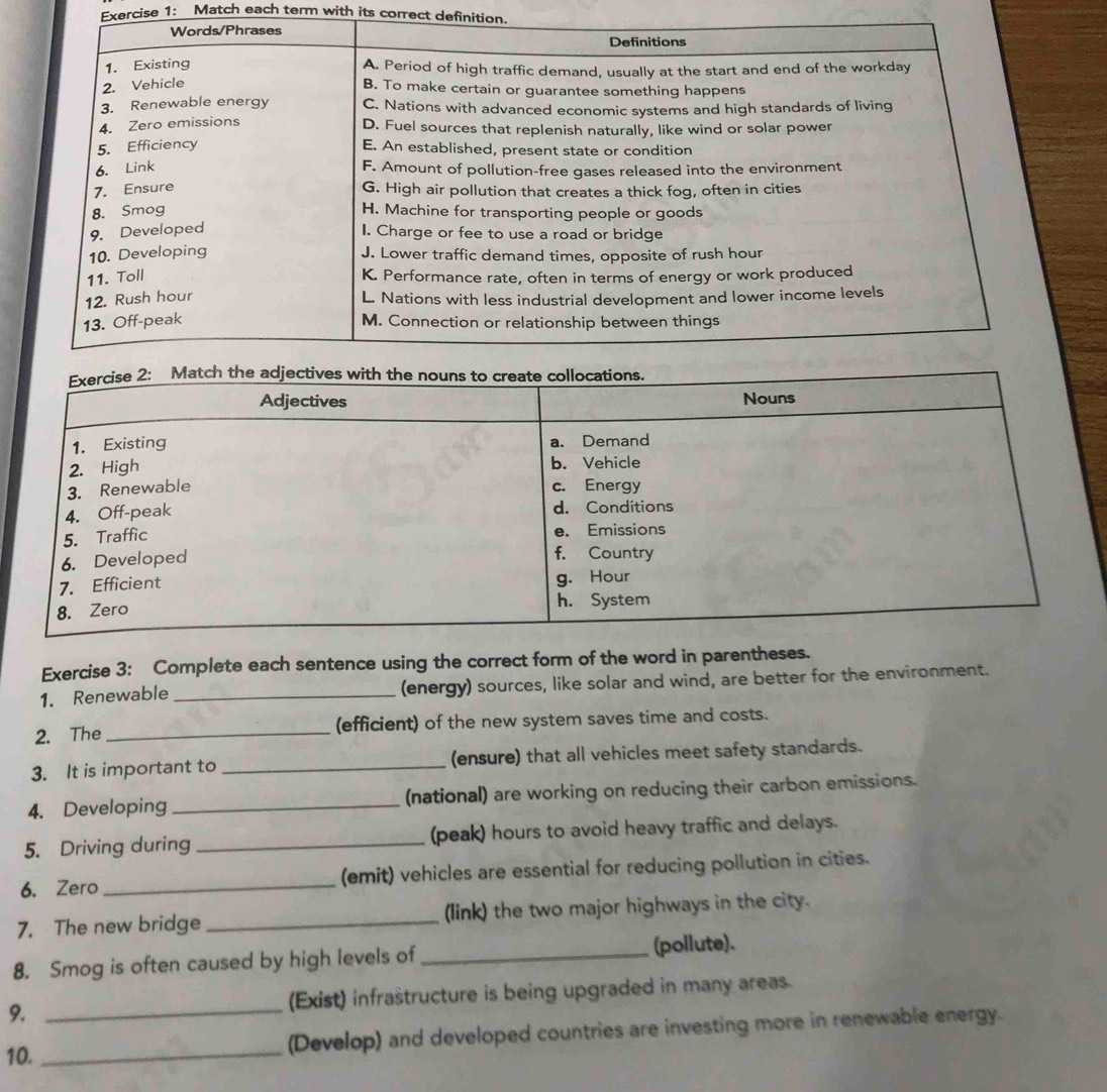 Match each term with its correct definition. 
Exercise 3: Complete each sentence using the correct form of the word in parentheses. 
1. Renewable _(energy) sources, like solar and wind, are better for the environment. 
2. The _(efficient) of the new system saves time and costs. 
3. It is important to _(ensure) that all vehicles meet safety standards. 
4. Developing _(national) are working on reducing their carbon emissions. 
5. Driving during _(peak) hours to avoid heavy traffic and delays. 
6. Zero_ (emit) vehicles are essential for reducing pollution in cities. 
7. The new bridge _(link) the two major highways in the city. 
8. Smog is often caused by high levels of _(pollute). 
9. _(Exist) infraštructure is being upgraded in many areas. 
10. _(Develop) and developed countries are investing more in renewable energy.