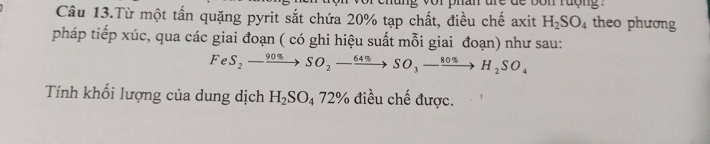 Câu 13.Từ một tấn quặng pyrit sắt chứa 20% tạp chất, điều chế axit H_2SO_4 theo phương 
pháp tiếp xúc, qua các giai đoạn ( có ghi hiệu suất mỗi giai đoạn) như sau:
FeS_2-xrightarrow 90% SO_2-xrightarrow 64% SO_3-xrightarrow 80% H_2SO_4
Tính khối lượng của dung dịch H_2SO_472% điều chế được.