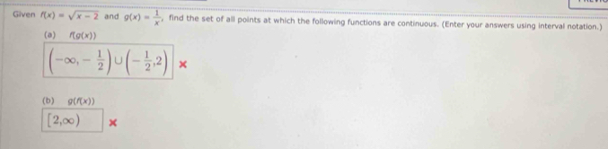 Given f(x)=sqrt(x-2) and g(x)= 1/x  , find the set of all points at which the following functions are continuous. (Enter your answers using interval notation.) 
(a) f(g(x))
(-∈fty ,- 1/2 )∪ (- 1/2 ,2) × 
(b) g(f(x))
[2,∈fty ) x