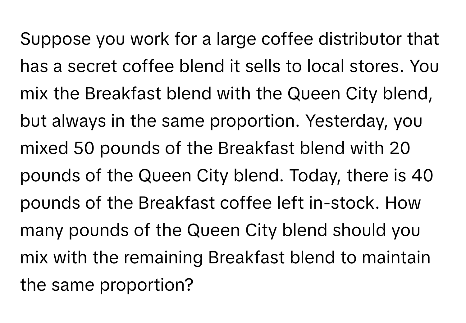 Suppose you work for a large coffee distributor that has a secret coffee blend it sells to local stores. You mix the Breakfast blend with the Queen City blend, but always in the same proportion. Yesterday, you mixed 50 pounds of the Breakfast blend with 20 pounds of the Queen City blend. Today, there is 40 pounds of the Breakfast coffee left in-stock. How many pounds of the Queen City blend should you mix with the remaining Breakfast blend to maintain the same proportion?