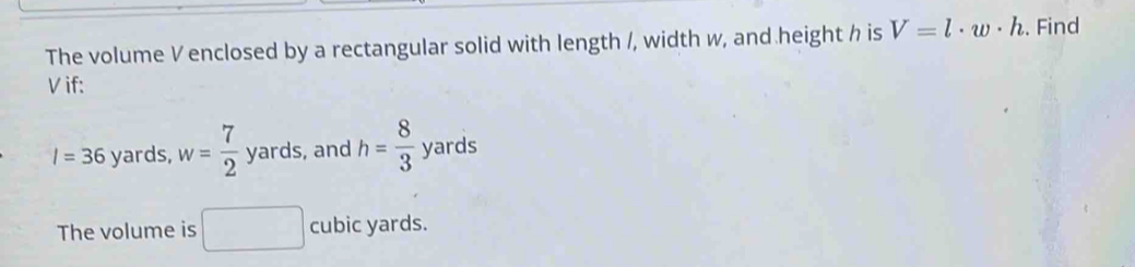 The volume V enclosed by a rectangular solid with length /, width w, and height h is V=l· w· h. Find
V if:
I=36 yards, w= 7/2  yards, and h= 8/3  yards
The volume is □ cubic yards.