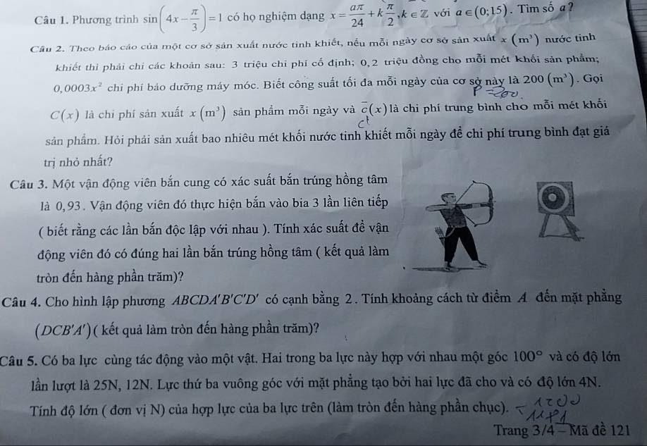 Phương trình sin (4x- π /3 )=1 có họ nghiệm dạng x= aπ /24 +k π /2 ,k∈ Z với a∈ (0;15). Tìm số a ?
Cầu 2. Theo báo cáo của một cơ sở sản xuất nước tinh khiết, nếu mỗi ngày cơ sở sản xuất x(m^3) nước tinh
khiết thỉ phải chi các khoản sau: 3 triệu chi phí cố định; 0,2 triệu đồng cho mỗi mét khối sản phẩm;
0,0003x^2 chỉ phí bảo dưỡng máy móc. Biết công suất tối đa mỗi ngày của cơ sở này là 200(m^3). Gọi
C(x) là chi phí sản xuất x(m^3) sản phầm mỗi ngày và overline c(x) là chi phí trung bình cho mỗi mét khối
sản phẩm. Hỏi phải sản xuất bao nhiêu mét khối nước tinh khiết mỗi ngày đề chi phí trung bình đạt giá
trị nhỏ nhất?
Câu 3. Một vận động viên bắn cung có xác suất bắn trúng hồng tâm
là 0,93. Vận động viên đó thực hiện bắn vào bia 3 lần liên tiếp
( biết rằng các lần bắn độc lập với nhau ). Tính xác suất đề vận
động viên đó có đúng hai lần bắn trúng hồng tâm ( kết quả làm
tròn đến hàng phần trăm)?
Câu 4. Cho hình lập phương ABCDA'B'C'D' có cạnh bằng 2. Tính khoảng cách từ điểm A đến mặt phẳng
(DCB'A')( kết quả làm tròn đến hàng phần trăm)?
Câu 5. Có ba lực cùng tác động vào một vật. Hai trong ba lực này hợp với nhau một góc 100° và có độ lớn
lần lượt là 25N, 12N. Lực thứ ba vuông góc với mặt phẳng tạo bởi hai lực đã cho và có độ lớn 4N.
Tính độ lớn ( đơn vị N) của hợp lực của ba lực trên (làm tròn đến hàng phần chục).
Trang 3/4 - Mã đề 121