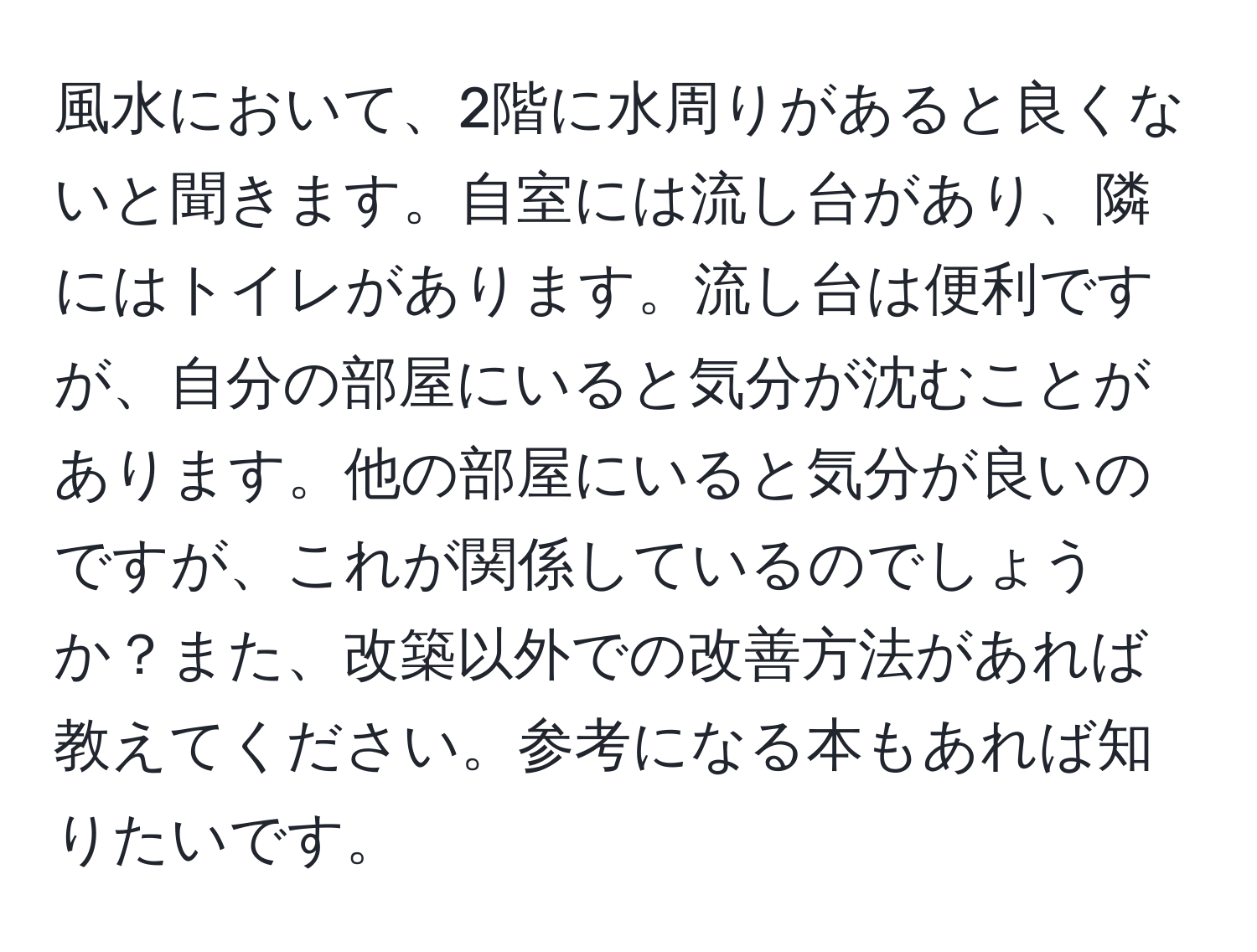 風水において、2階に水周りがあると良くないと聞きます。自室には流し台があり、隣にはトイレがあります。流し台は便利ですが、自分の部屋にいると気分が沈むことがあります。他の部屋にいると気分が良いのですが、これが関係しているのでしょうか？また、改築以外での改善方法があれば教えてください。参考になる本もあれば知りたいです。