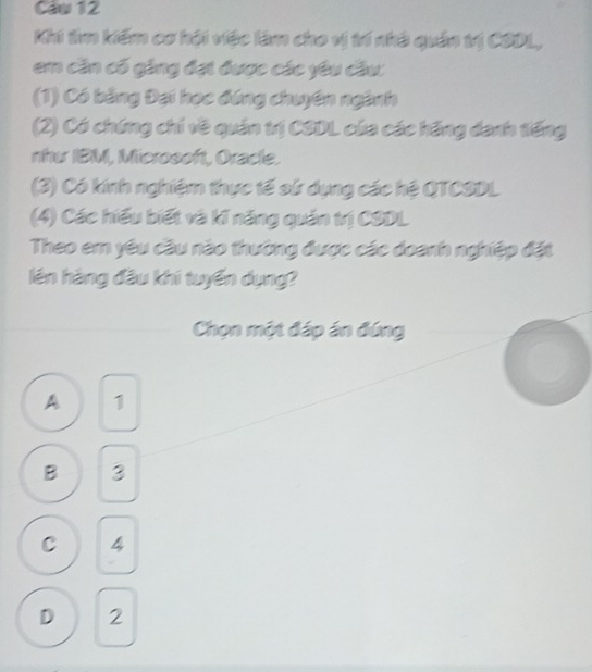 Caw 12
Khi tìm kiếm cơ hội việc làm cho vị trí nhà quản trị CODL,
em cần cố gặng đạt được các yêu đầu
(1) Có bằng Đại học đứng chuyên ngành
(2) Có chứng chi về quán trị CSDL của các hãng danh tiếng
nhu IBM, Microsoft, Oracle.
(3) Có kính nghiệm thực tế sử dụng các hệ QTCSDL
(4) Các hiểu biết và kí năng quản trị CSDL
Theo em yêu cầu nào thường được các doanh nghiệp đặt
lên hàng đầu khí tuyển dụng?
Chọn một đáp án đúng
A 1
B 3
C 4
D 2