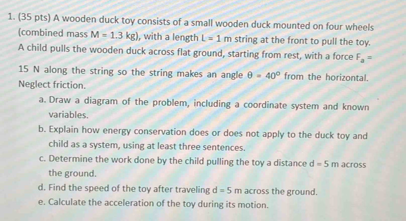 A wooden duck toy consists of a small wooden duck mounted on four wheels 
(combined mass M=1.3kg) , with a length L=1m string at the front to pull the toy. 
A child pulls the wooden duck across flat ground, starting from rest, with a force F_a=
15 N along the string so the string makes an angle θ =40° from the horizontal. 
Neglect friction. 
a. Draw a diagram of the problem, including a coordinate system and known 
variables. 
b. Explain how energy conservation does or does not apply to the duck toy and 
child as a system, using at least three sentences. 
c. Determine the work done by the child pulling the toy a distance d=5m across 
the ground. 
d. Find the speed of the toy after traveling d=5m across the ground. 
e. Calculate the acceleration of the toy during its motion.