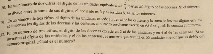 En un número de dos cifras, el dígito de las unidades equivale a las  2/3  partes del dígito de las decenas. Si el número 
se divide entre la suma de sus dígitos, el cociente es 6 y el residuo 6, halla los números. 
31. En un número de tres cifras, el dígito de las unidades excede en tres al de las centenas y la suma de los tres dígitos es 7. Si 
se invierten los dígitos de las decenas y las centenas el número resultante excede en 90 al original. Encuentra el número. 
32. En un número de tres cifras, el dígito de las decenas excede en 2 al de las unidades y en 4 al de las centenas. Si se 
invierten el dígito de las unidades y el de las centenas, el número que resulta es 66 unidades menor que el doble del 
número original. ¿Cuál es el número?