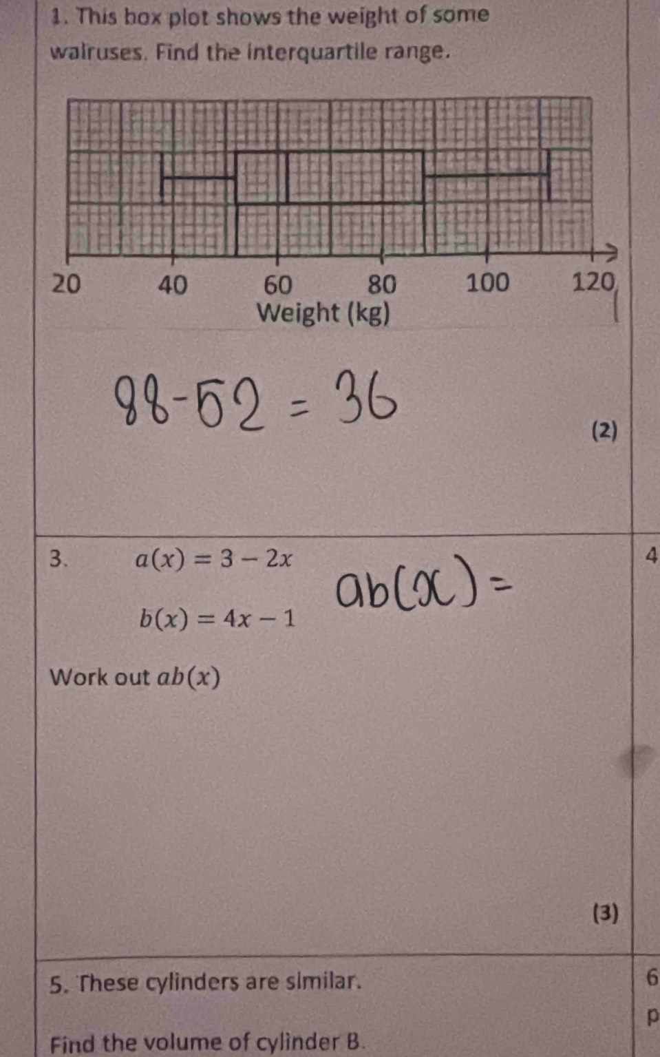 This box plot shows the weight of some 
walruses. Find the interquartile range. 
(2) 
3. a(x)=3-2x 4
b(x)=4x-1
Work out ab(x)
(3) 
5. These cylinders are slmilar. 
6
p
Find the volume of cylinder B.