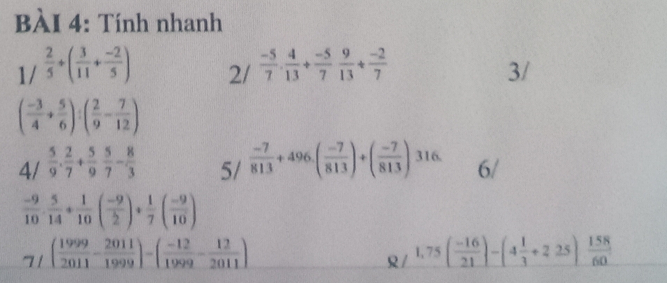 Tính nhanh 
1/  2/5 +( 3/11 + (-2)/5 )  (-5)/7 ·  4/13 + (-5)/7  9/13 + (-2)/7  3/ 
2/
( (-3)/4 + 5/6 ):( 2/9 - 7/12 )
4/  5/9 . 2/7 + 5/9  5/7 - 8/3 
5/  (-7)/813 +496.( (-7)/813 )+( (-7)/813 )316. 6/
 (-9)/10 ·  5/14 + 1/10 ( (-9)/2 )+ 1/7 ( (-9)/10 )
7f( 1999/2011 - 2011/1999 )-( (-12)/1999 - 12/2011 )
R/ 1,75( (-16)/21 )-(4 1/3 +2.25) 158/60 