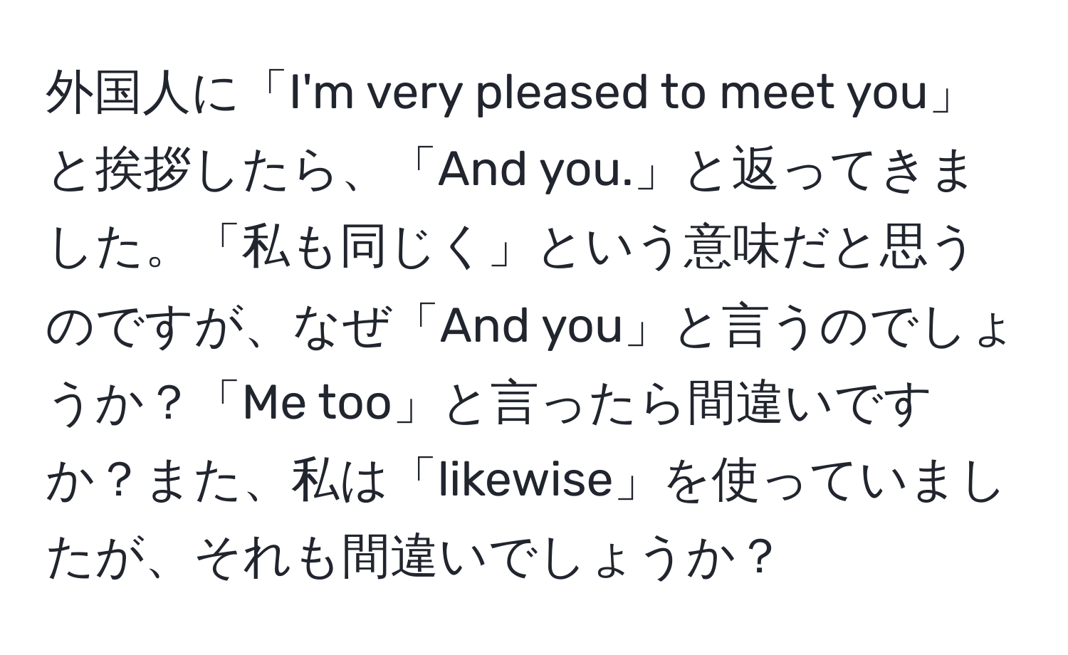 外国人に「I'm very pleased to meet you」と挨拶したら、「And you.」と返ってきました。「私も同じく」という意味だと思うのですが、なぜ「And you」と言うのでしょうか？「Me too」と言ったら間違いですか？また、私は「likewise」を使っていましたが、それも間違いでしょうか？