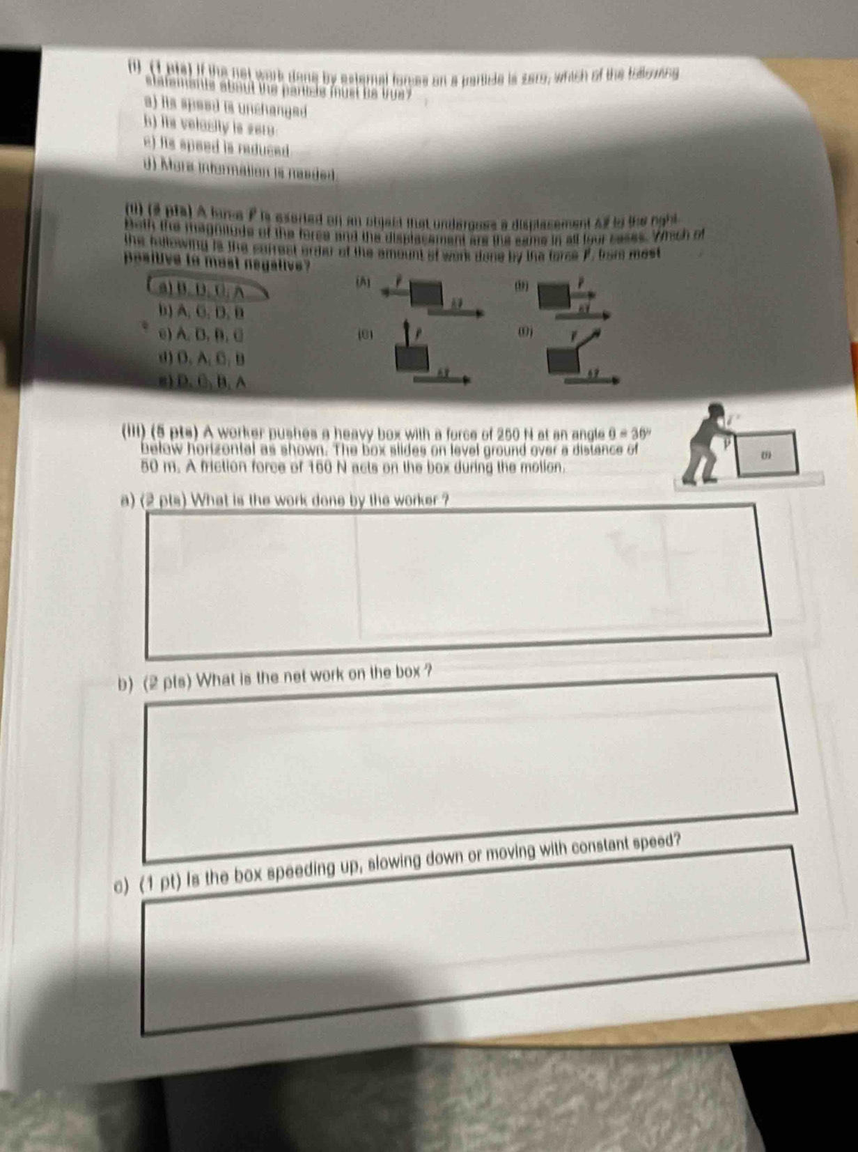 ( (1ets) if the not work dane by esternal fores on a partide is sarg, which of the toowing
slatements about the paricle must be tue
a) its speed is unchanged .
h) its velasity is sero
e) its speed is reduced .
d) Mora informétion is neaded
(il) (2 pfa) A lree P is eseried on an object that underoose a displasement af to the rght
Both the magnitude of the foree and the displacement are the same in all four cases. Whech of
the hilowing is the carrest arder of the amount of work done by the force P. fror mest
positve to mast negalive
(A]
a) B. D. C. A (,)
b) A. C. D. B
A9
e) A. B. B. C (81 ω
d) O. A.C. B
s) D. C. B. A
4 
(IIi) (5 pts) A worker pushes a heavy box with a force of 250 N at an angle 0=30°
below horizontal as shown. The box slides on level ground over a distance of
ω
50 m. A friction force of 160 N acts on the box during the molion.
a) (2 pts) What is the work done by the worker ?
b) (2 pts) What is the net work on the box ?
c) (1 pt) Is the box speeding up, slowing down or moving with constant speed?