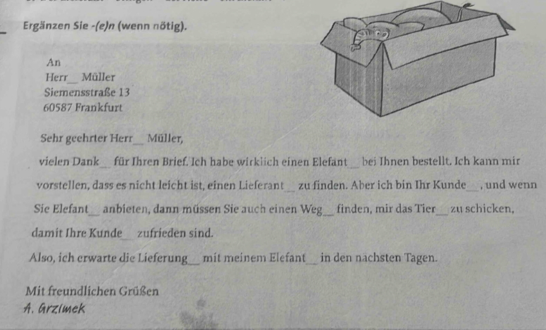 Ergänzen Sie -(e)n (wenn nötig). 
An 
_ 
Herr Müller 
Siemensstraße 13
60587 Frankfurt 
Sehr geehrter Herr_ Müller, 
vielen Dank_ für Ihren Brief. Ich habe wirklich einen Elefant_ bei Ihnen bestellt. Ich kann mir 
vorstellen, dass es nicht leicht ist, einen Lieferant_ zu finden. Aber ich bin Ihr Kunde_ , und wenn 
Sie Elefant_ anbieten, dann müssen Sie auch einen Weg_ finden, mir das Tier_ zu schicken, 
damit Ihre Kunde zufrieden sind. 
Also, ich crwarte die Lieferung_ mit meinem Elefant_ in den nächsten Tagen. 
Mit freundlichen Grüßen 
A. Grzimek