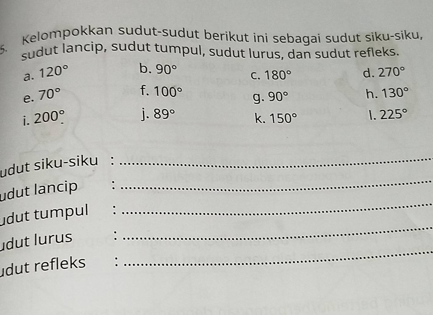 Kelompokkan sudut-sudut berikut ini sebagai sudut siku-siku, 
sudut lancip, sudut tumpul, sudut lurus, dan sudut refleks. 
b. 90°
a. 120° d. 270°
C. 180°
f. 100° g. 
e. 70° 90°
h. 130°
j. 89° 1. 225°
i. 200°. k. 150°
udut siku-siku : 
_ 
udut lancip : 
_ 
udut tumpul : 
_ 
udut lurus 
: 
_ 
dut refleks : 
_