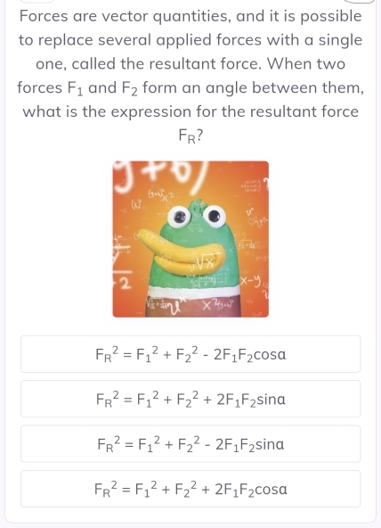 Forces are vector quantities, and it is possible
to replace several applied forces with a single
one, called the resultant force. When two
forces F_1 and F_2 form an angle between them,
what is the expression for the resultant force
F_R
F_R^(2=F_1^2+F_2^2-2F_1)F_2cos alpha
F_R^(2=F_1^2+F_2^2+2F_1)F_2sin alpha
F_R^(2=F_1^2+F_2^2-2F_1)F_2sin alpha
F_R^(2=F_1^2+F_2^2+2F_1)F_2cos alpha