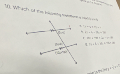 à à on the diorpun
10. Which of the following statements is false? (1 paint
2x-4=3y+6
b. 2x-4=12a+106
20x+100+2x-4=100
d. 3y+6+18a+128=180
alel to the line y= (-1)/2 x+5