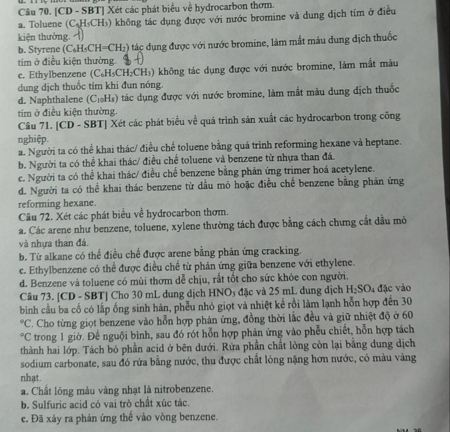 [CD - SBT] Xét các phát biểu về hydrocarbon thơm.
a. Toluene (C_6H_5CH_3) không tác dụng được với nước bromine và dung dịch tím ở điều
kiện thường.
b. Styrene (C_6H_5CH=CH_2) tác dụng được với nước bromine, làm mất màu dung dịch thuốc
tím ở điều kiện thường.
c. Ethylbenzene (C_6H_5CH_2CH_3) không tác dụng được với nước bromine, làm mất màu
dung dịch thuốc tím khi đun nóng.
d. Naphthalene ( (C_10H_8) tác dụng được với nước bromine, làm mất màu dung dịch thuốc
tím ở điều kiện thường.
Câu 71. [CD - SBT] Xét các phát biểu về quá trình sản xuất các hydrocarbon trong công
nghiệp.
a. Người ta có thể khai thác/ điều chế toluene bằng quá trình reforming hexane và heptane.
b. Người ta có thể khai thác/ điều chế toluene và benzene từ nhựa than đá.
c. Người ta có thể khai thác/ điều chế benzene bằng phản ứng trimer hoá acetylene.
d. Người ta có thể khai thác benzene từ dầu mỏ hoặc điều chế benzene bằng phản ứng
reforming hexane.
Câu 72. Xét các phát biểu về hydrocarbon thơm.
a. Các arene như benzene, toluene, xylene thường tách được bằng cách chưng cất dầu mỏ
và nhựa than đá.
b. Từ alkane có thể điều chế được arene bằng phản ứng cracking.
c. Ethylbenzene có thể được điều chế từ phản ứng giữa benzene với ethylene.
d. Benzene và toluene có mùi thơm dễ chịu, rất tốt cho sức khỏe con người.
Câu 73. [CD - SBT] Cho 30 mL dung dịch HNO₃ đặc và 25 mL dung dịch H_2SO_4 đặc vào
bình cầu ba cố có lấp ống sinh hàn, phễu nhỏ giọt và nhiệt kế rồi làm lạnh hỗn hợp đến 30
PC. Cho từng giọt benzene vào hỗn hợp phản ứng, đồng thời lắc đều và giữ nhiệt độ ở 60
PC trong 1 giờ. Đế nguội bình, sau đó rót hỗn hợp phản ứng vào phễu chiết, hỗn hợp tách
thành hai lớp. Tách bỏ phần acid ở bên dưới. Rừa phần chất lỏng còn lại bằng dung dịch
sodium carbonate, sau đó rửa bằng nước, thu được chất lỏng nặng hơn nước, có màu vàng
nhạt.
a. Chất lỏng màu vàng nhạt là nitrobenzene.
b. Sulfuric acid có vai trò chất xúc tác.
c. Đã xảy ra phản ứng thể vào vòng benzene.
16