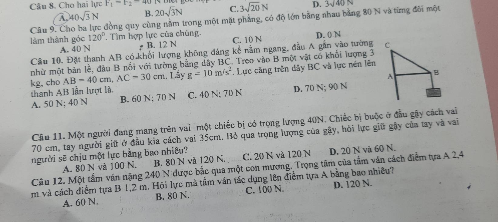 Cho hai lực F_1=F_2=40 D. 3sqrt(40)N
A, 40sqrt(3)N
B. 20sqrt(3)N
C. 3sqrt(20)N
Câu 9. Cho ba lực đồng quy cùng nằm trong một mặt phẳng, có độ lớn bằng nhau bằng 80 N và từng đôi một
làm thành góc 120°. Tìm hợp lực của chúng.
A. 40 N B. 12 N C. 10 N D. 0 N
Câu 10. Đặt thanh AB có khối lượng không đáng kể nằm ngang, đầu A gắn vào tường 
nhù một bản lề, đàu B nối với tường bằng dây BC. Treo vào B một vật có khối lượng 3
kg, cho AB=40cm,AC=30cm 1. Lấy g=10m/s^2.  Lực căng trên dây BC và lực nén lên
thanh AB lần lượt là.
A. 50 N; 40 N B. 60 N; 70 N C. 40 N; 70 N D. 70 N; 90 N
Câu 11. Một người đang mang trên vai một chiếc bị có trọng lượng 40N. Chiếc bị buộc ở đầu gậy cách vai
70 cm, tay người giữ ở đầu kia cách vai 35cm. Bỏ qua trọng lượng của gậy, hỏi lực giữ gậy của tay và vai
người sẽ chịu một lực bằng bao nhiêu?
A. 80 N và 100 N. B. 80 N và 120 N. C. 20 N và 120 N D. 20 N và 60 N.
Câu 12. Một tấm ván nặng 240 N được bắc qua một con mương. Trọng tâm của tấm ván cách điểm tựa A 2,4
m và cách điểm tựa B 1,2 m. Hỏi lực mà tấm ván tác dụng lên điểm tựa A bằng bao nhiêu?
C. 100 N. D. 120 N.
A. 60 N. B. 80 N.