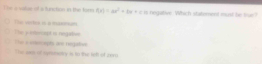 The a value of a function in the form f(x)=ax^2+bx+c is negative. Which statement must be true?
The vertex is a maxamum
The y intercept is negative
The x-intercepts are negative
The axs of symmetry is to the left of zero