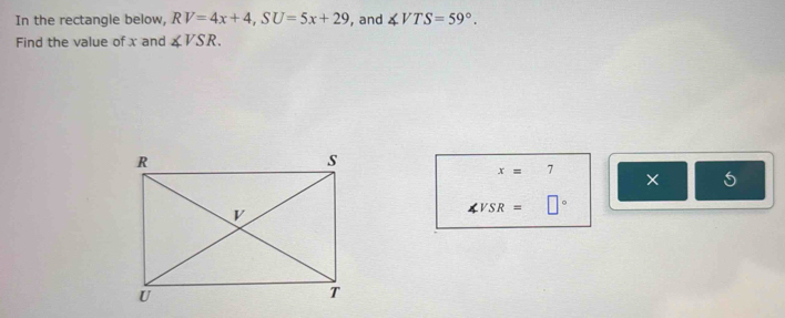 In the rectangle below, RV=4x+4, SU=5x+29 , and ∠ VTS=59°. 
Find the value of x and ∠ VSR.
x= 7 
× 5
∠ VSR=