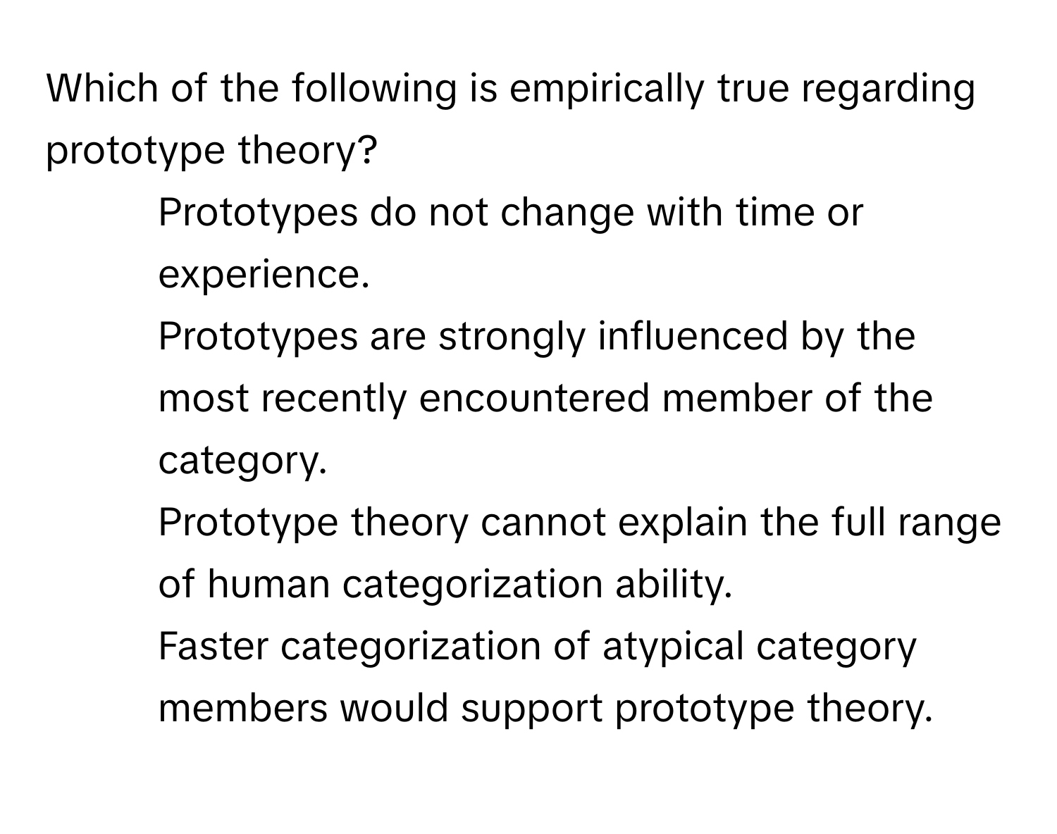 Which of the following is empirically true regarding prototype theory?

1) Prototypes do not change with time or experience. 
2) Prototypes are strongly influenced by the most recently encountered member of the category. 
3) Prototype theory cannot explain the full range of human categorization ability. 
4) Faster categorization of atypical category members would support prototype theory.