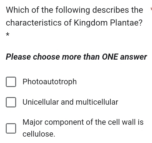 Which of the following describes the
characteristics of Kingdom Plantae?
*
Please choose more than ONE answer
Photoautotroph
Unicellular and multicellular
Major component of the cell wall is
cellulose.