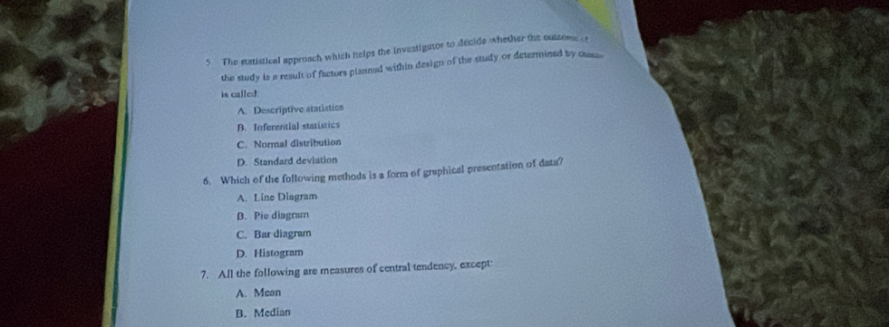 The statistical approach which helps the investigator to decide whether the outsome t
the study is a result of factors plaaned within design of the study or determined by cse.
is called:
A. Descriptive statistics
B. Inferential statistics
C. Normal distribution
D. Standard deviation
6. Which of the following methods is a form of graphical presentation of data?
A. Line Diagram
β. Pie diagram
C. Bar diagram
D. Histogram
7. All the following are measures of central tendency, except
A. Mean
B. Median