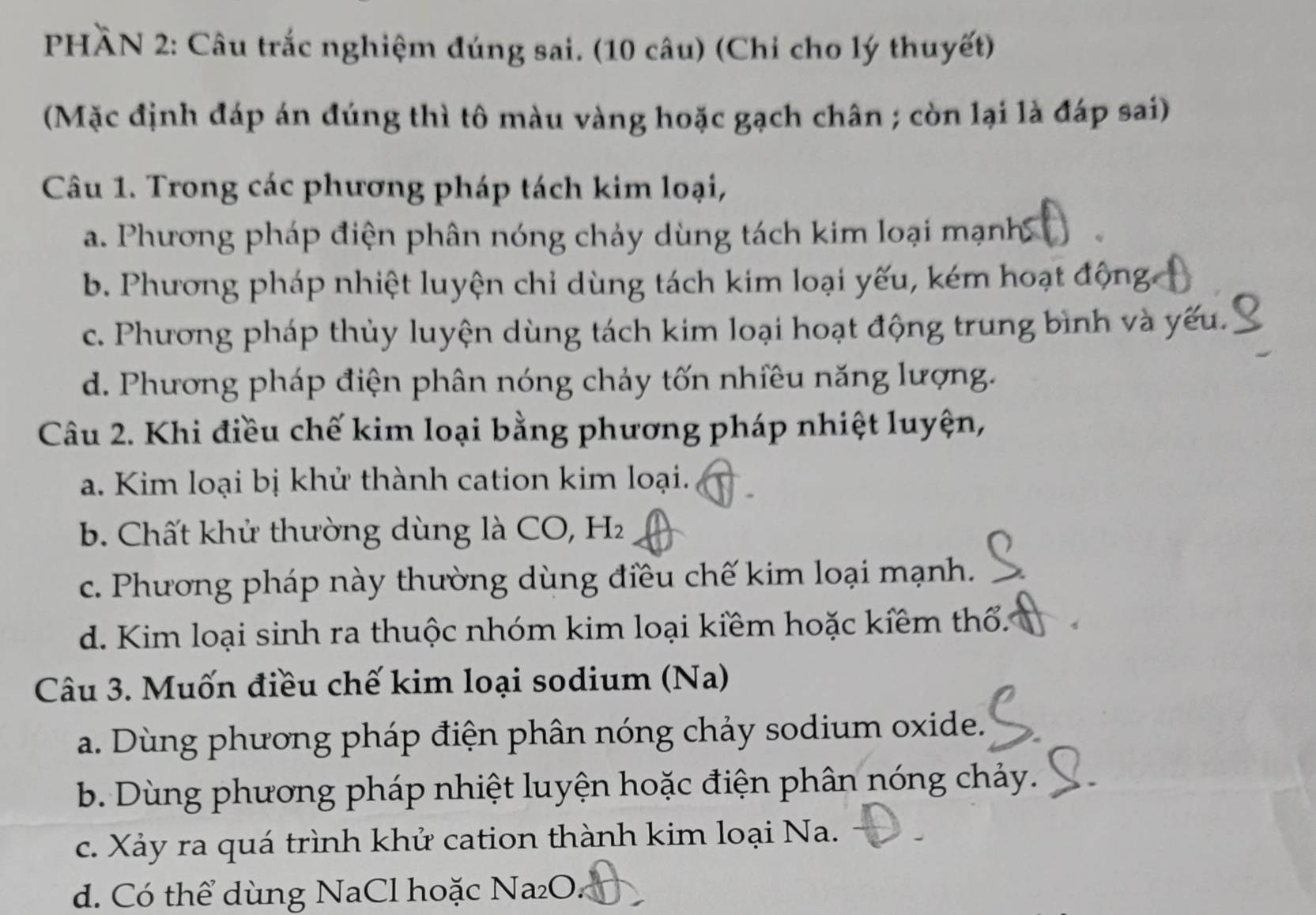 PHÀN 2: Câu trắc nghiệm đúng sai. (10 câu) (Chỉ cho lý thuyết)
(Mặc định đáp án đúng thì tô màu vàng hoặc gạch chân ; còn lại là đáp sai)
Câu 1. Trong các phương pháp tách kim loại,
a. Phương pháp điện phân nóng chảy dùng tách kim loại mạnh
b. Phương pháp nhiệt luyện chỉ dùng tách kim loại yếu, kém hoạt động
c. Phương pháp thủy luyện dùng tách kim loại hoạt động trung bình và yếu.
d. Phương pháp điện phân nóng chảy tốn nhiều năng lượng.
Câu 2. Khi điều chế kim loại bằng phương pháp nhiệt luyện,
a. Kim loại bị khử thành cation kim loại.
b. Chất khử thường dùng là CO, H
c. Phương pháp này thường dùng điều chế kim loại mạnh.
d. Kim loại sinh ra thuộc nhóm kim loại kiềm hoặc kiềm thổ.
Câu 3. Muốn điều chế kim loại sodium (Na)
a. Dùng phương pháp điện phân nóng chảy sodium oxide.
b. Dùng phương pháp nhiệt luyện hoặc điện phân nóng chảy.
c. Xảy ra quá trình khử cation thành kim loại Na.
d. Có thể dùng NaCl hoặc Na₂O.