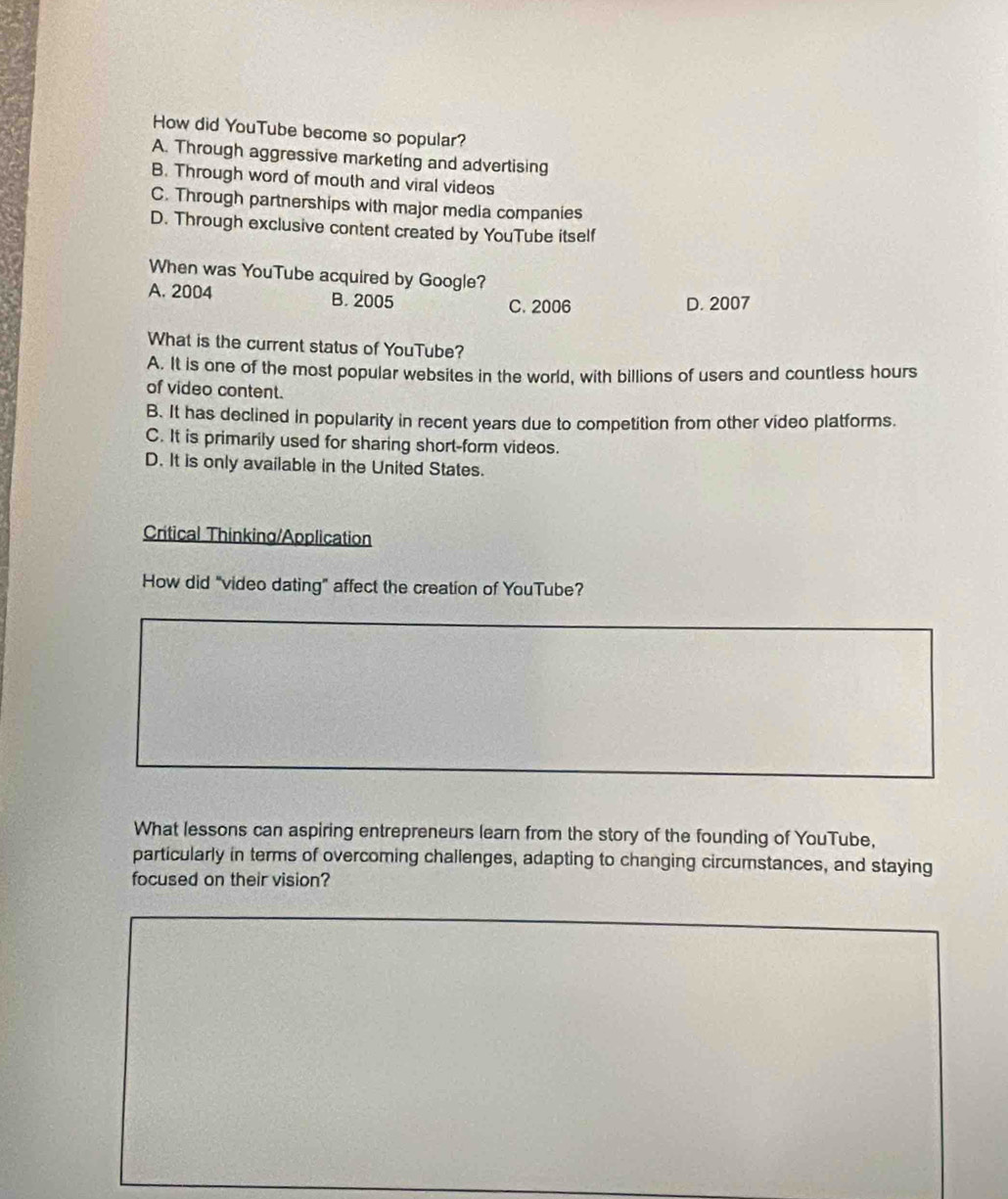 How did YouTube become so popular?
A. Through aggressive marketing and advertising
B. Through word of mouth and viral videos
C. Through partnerships with major media companies
D. Through exclusive content created by YouTube itself
When was YouTube acquired by Google?
A. 2004 B. 2005 D. 2007
C. 2006
What is the current status of YouTube?
A. It is one of the most popular websites in the world, with billions of users and countless hours
of video content.
B. It has declined in popularity in recent years due to competition from other video platforms.
C. It is primarily used for sharing short-form videos.
D. It is only available in the United States.
Critical Thinking/Application
How did "video dating" affect the creation of YouTube?
What lessons can aspiring entrepreneurs learn from the story of the founding of YouTube,
particularly in terms of overcoming challenges, adapting to changing circumstances, and staying
focused on their vision?
