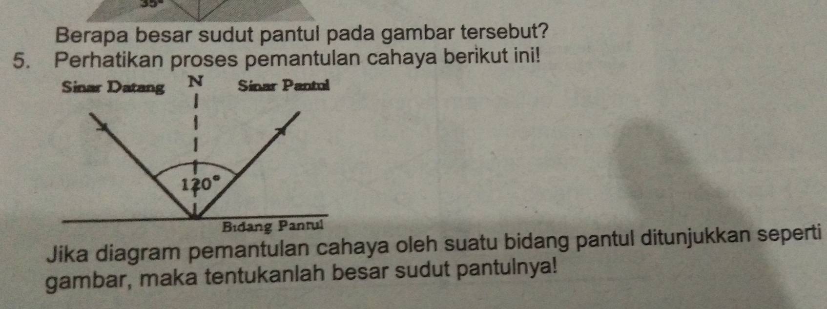 35°
Berapa besar sudut pantul pada gambar tersebut?
5. Perhatikan proses pemantulan cahaya berikut ini!
Jika diagram pemantulan cahaya oleh suatu bidang pantul ditunjukkan seperti
gambar, maka tentukanlah besar sudut pantulnya!