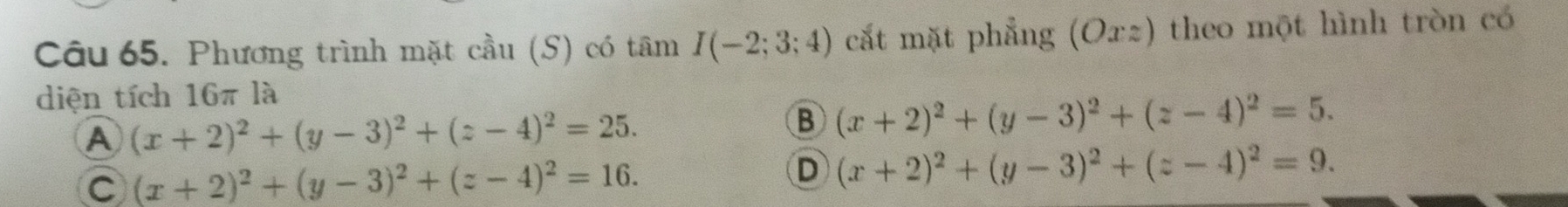 Phương trình mặt cầu (S) có tâm I(-2;3;4) cắt mặt phẳng (Ox2) theo một hình tròn có
diện tích 16π là
A (x+2)^2+(y-3)^2+(z-4)^2=25.
B (x+2)^2+(y-3)^2+(z-4)^2=5.
C (x+2)^2+(y-3)^2+(z-4)^2=16.
D (x+2)^2+(y-3)^2+(z-4)^2=9.