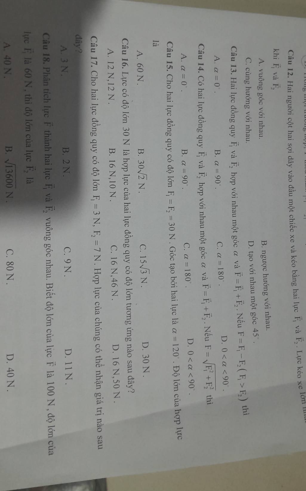 Hai người cột hai sợi dây vào đầu một chiếc xe và kéo bằng hai lực vector F_1 và vector F_2. Lực kéo xe lớn II
khi vector F_1 và vector F_2
A. vuông góc với nhau.
B. ngược hướng với nhau.
C. cùng hướng với nhau.
D. tạo với nhau một góc 45°.
Câu 13. Hai lực đồng quy vector F_1 và vector F_2 hợp với nhau một góc α và vector F=vector F_1+vector F_2. Nếu F=F_1-F_2(F_1>F_2) thì
A. alpha =0. B. alpha =90°.
C. alpha =180°.
D. 0 <90.
Câu 14. Có hai lực đồng quy vector F_1 và vector F_2 hợp với nhau một góc α và vector F=vector F_1+vector F_2. Nếu F=sqrt (F_1)^2+F_2^2 thì
A. alpha =0°. B. alpha =90°.
C. alpha =180°.
D. 0 <90°.
Câu 15. Cho hai lực đồng quy có độ lớn F_1=F_2=30N. Góc tạo bởi hai lực là alpha =120°.  Độ lớn của hợp lực
là
C. 15sqrt(3)N.
A. 60 N . B. 30sqrt(2)N. D. 30 N .
Câu 16. Lực có độ lớn 30 N là hợp lực của hai lực đồng quy có độ lớn tương ứng nào sau đây?
A. 12 N,12 N . B. 16 N,10 N . C. 16 N,46 N . D. 16 N,50 N .
Câu 17. Cho hai lực đồng quy có độ lớn F_1=3N,F_2=7N. Hợp lực của chúng có thể nhận giá trị nào sau
dây?
A. 3 N . B. 2 N. C. 9 N . D. 11 N .
Câu 18. Phân tích lực F thành hai lực vector F_1 và vector F_2 vuông góc nhau. Biết độ lớn của lực F là 100 N, độ lớn của
lực vector F_1 là 60 N, thi độ lớn của lực vector F_2 là
A. 40 N . B. sqrt(13600)N. C. 80 N . D. 40 N .