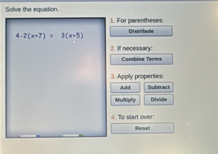 Solve the equation.
1. For parentheses:
Distribute
2. If necessary:
Combine Terms
3. Apply properties:
Add Subtract
Multiply Divide
4. To start over:
Reset