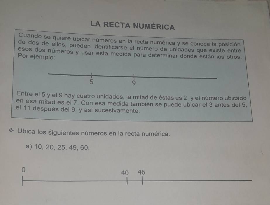 LA RECTA NUMÉRICA 
Cuando se quiere ubicar números en la recta numérica y se conoce la posición 
de dos de ellos, pueden identificarse el número de unidades que existe entre 
esos dos números y usar esta medida para determinar dónde están los otros 
Por ejemplo: 
Entre el 5 y el 9 hay cuatro unidades, la mitad de éstas es 2, y el número ubicado 
en esa mitad es el 7. Con esa medida también se puede ubicar el 3 antes del 5, 
el 11 después del 9, y así sucesivamente. 
Ubica los siguientes números en la recta numérica. 
a) 10, 20, 25, 49, 60.